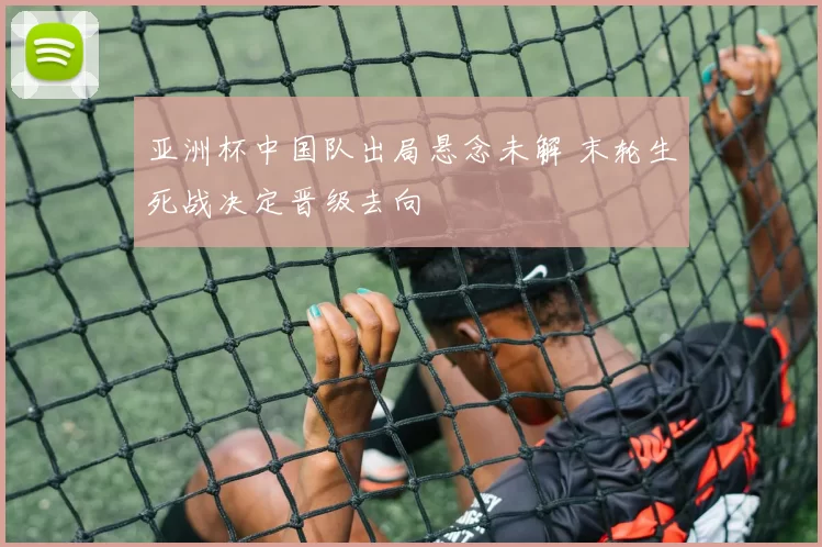 亚洲杯中国队出局悬念未解 末轮生死战决定晋级去向