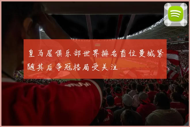 皇马居俱乐部世界排名首位曼城紧随其后争冠格局受关注