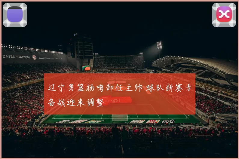 辽宁男篮杨鸣卸任主帅 球队新赛季备战迎来调整