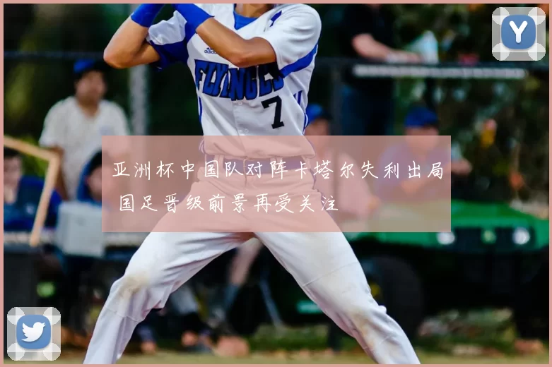 亚洲杯中国队对阵卡塔尔失利出局 国足晋级前景再受关注