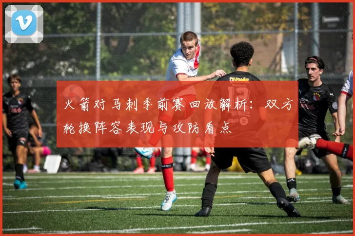 火箭对马刺季前赛回放解析：双方轮换阵容表现与攻防看点