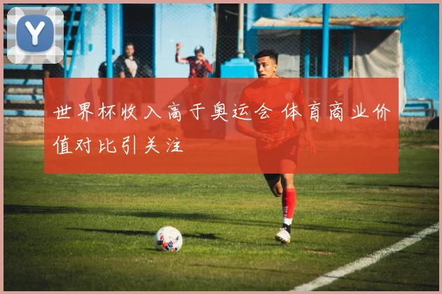 世界杯收入高于奥运会 体育商业价值对比引关注