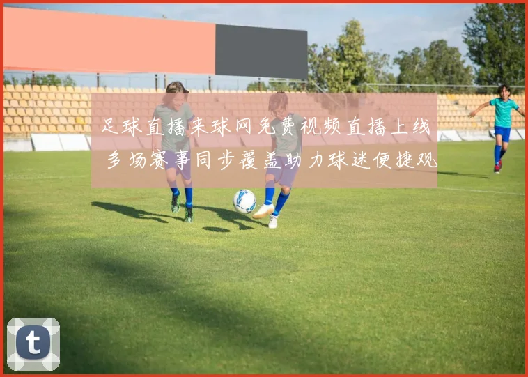 足球直播来球网免费视频直播上线 多场赛事同步覆盖助力球迷便捷观赛