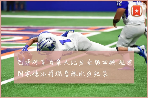 巴萨对皇马最大比分全场回顾 经典国家德比再现悬殊比分纪录