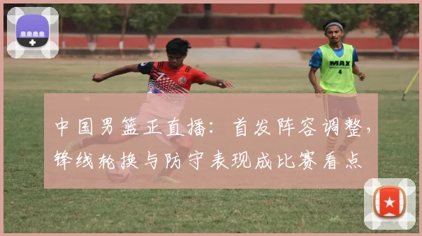 中国男篮正直播：首发阵容调整，锋线轮换与防守表现成比赛看点