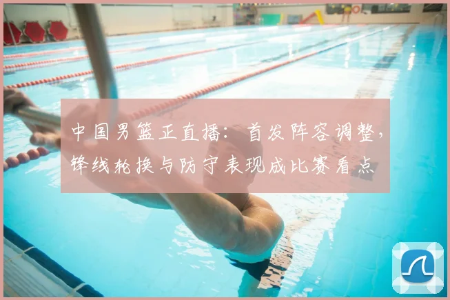 中国男篮正直播：首发阵容调整，锋线轮换与防守表现成比赛看点