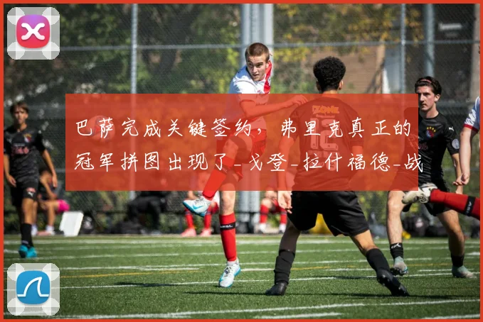 巴萨完成关键签约,弗里克真正的冠军拼图出现了_戈登_拉什福德_战术