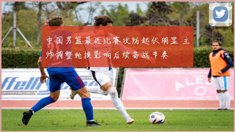 中国男篮最近比赛攻防起伏明显 主帅调整轮换影响后续备战节奏