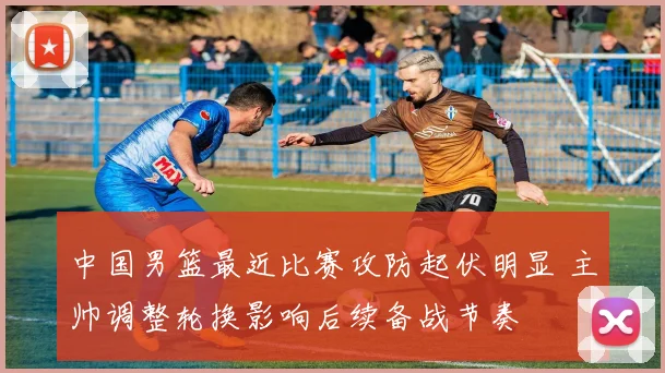 中国男篮最近比赛攻防起伏明显 主帅调整轮换影响后续备战节奏