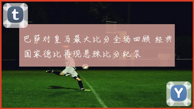 巴萨对皇马最大比分全场回顾 经典国家德比再现悬殊比分纪录