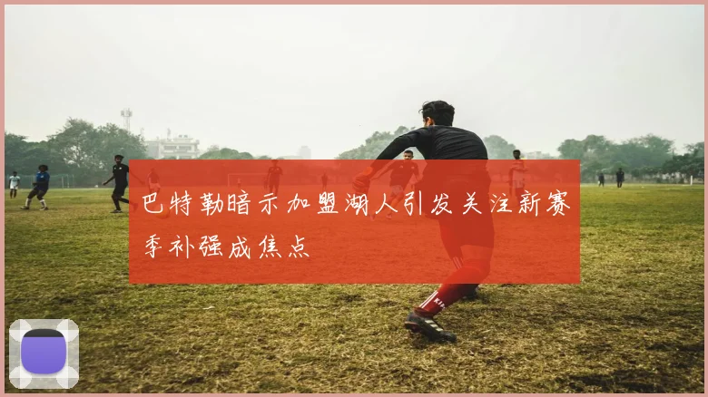 巴特勒暗示加盟湖人引发关注新赛季补强成焦点