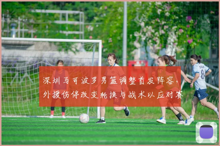 深圳马可波罗男篮调整首发阵容，外援伤停改变轮换与战术以应对赛程压力