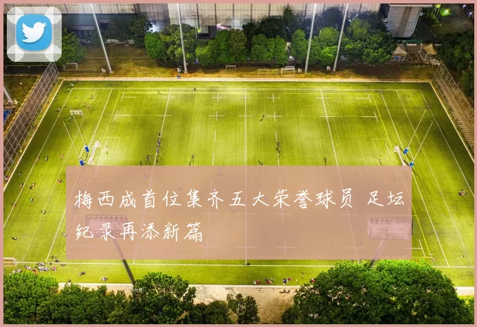 梅西成首位集齐五大荣誉球员 足坛纪录再添新篇