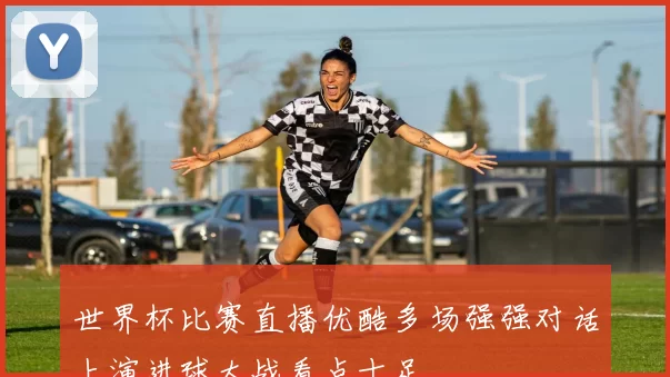 世界杯比赛直播优酷多场强强对话上演进球大战看点十足