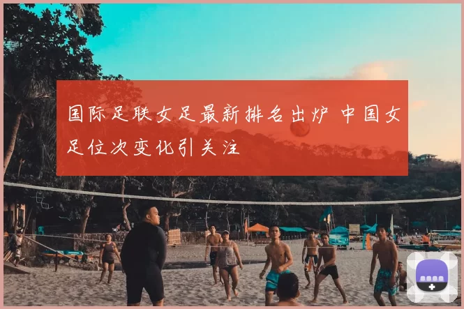 国际足联女足最新排名出炉 中国女足位次变化引关注