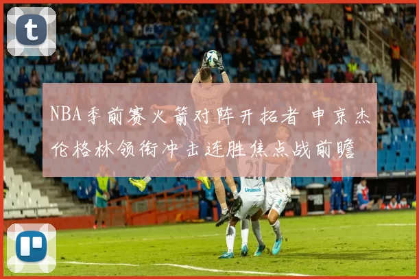 NBA季前赛火箭对阵开拓者 申京杰伦格林领衔冲击连胜焦点战前瞻