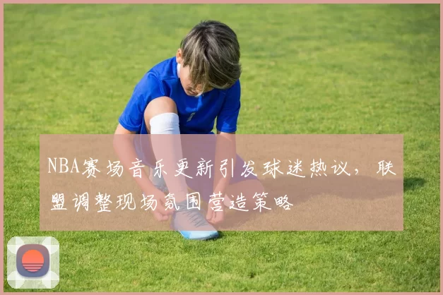 NBA赛场音乐更新引发球迷热议，联盟调整现场氛围营造策略