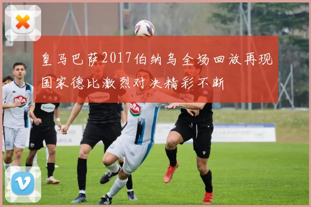 皇马巴萨2017伯纳乌全场回放再现国家德比激烈对决精彩不断