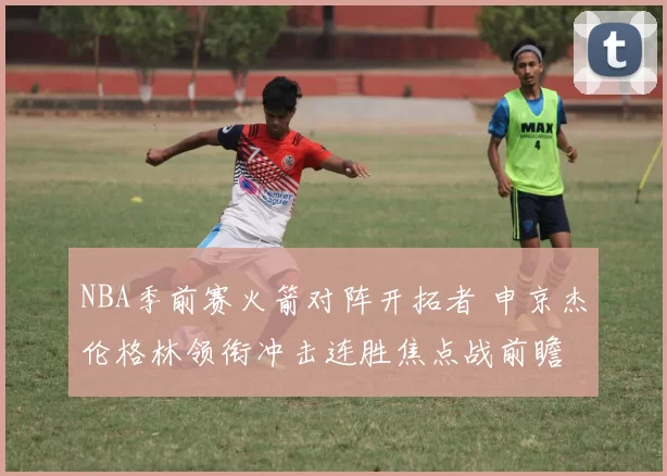 NBA季前赛火箭对阵开拓者 申京杰伦格林领衔冲击连胜焦点战前瞻