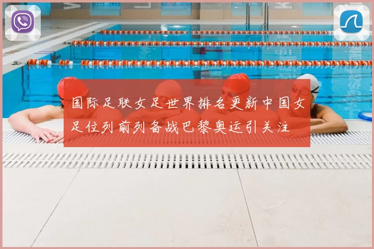 国际足联女足世界排名更新中国女足位列前列备战巴黎奥运引关注