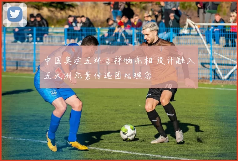 中国奥运五环吉祥物亮相 设计融入五大洲元素传递团结理念