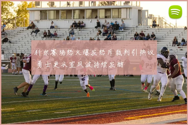 科尔赛场怒火爆发怒斥裁判引热议 勇士更衣室风波持续发酵