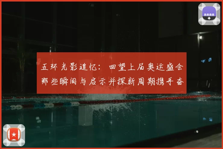 五环光影追忆：回望上届奥运盛会那些瞬间与启示并探新周期携手奋进