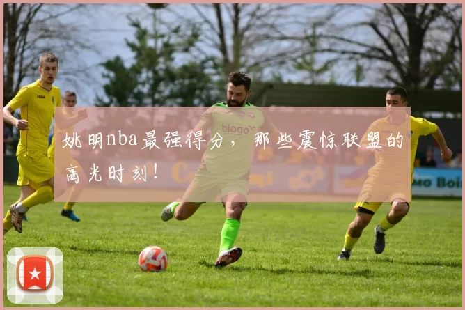 姚明nba最强得分，那些震惊联盟的高光时刻！