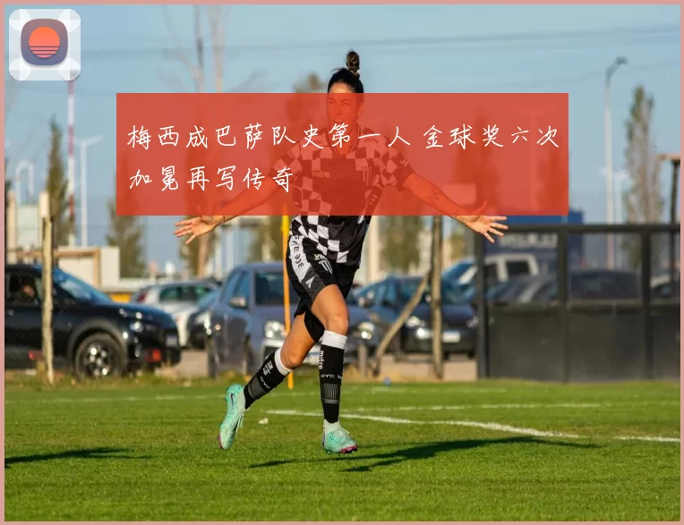 梅西成巴萨队史第一人 金球奖六次加冕再写传奇