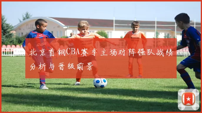 北京首钢CBA赛季主场对阵强队战绩分析与晋级前景