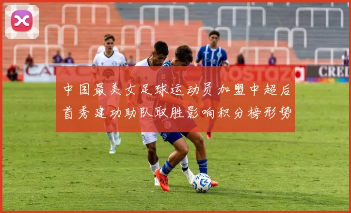 中国最美女足球运动员加盟中超后首秀建功助队取胜影响积分榜形势