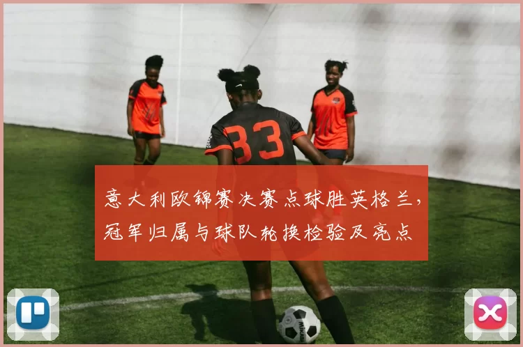 意大利欧锦赛决赛点球胜英格兰，冠军归属与球队轮换检验及亮点