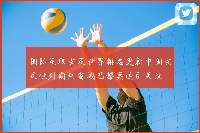 国际足联女足世界排名更新中国女足位列前列备战巴黎奥运引关注