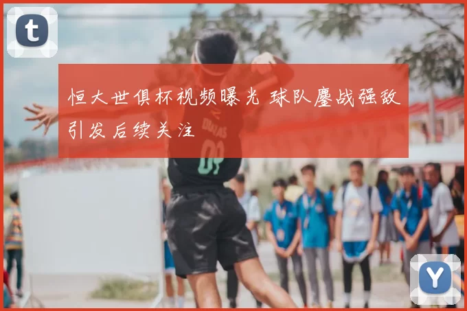 恒大世俱杯视频曝光 球队鏖战强敌引发后续关注