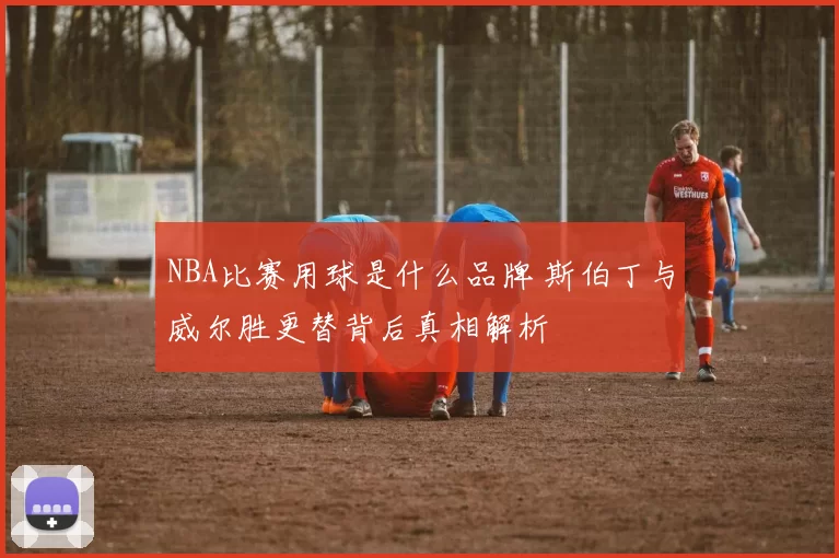 NBA比赛用球是什么品牌 斯伯丁与威尔胜更替背后真相解析