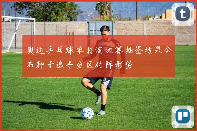 奥运乒乓球单打淘汰赛抽签结果公布种子选手分区对阵形势