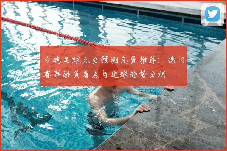 今晚足球比分预测免费推荐：热门赛事胜负看点与进球趋势分析