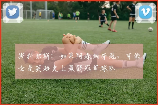 斯科尔斯：如果阿森纳夺冠，可能会是英超史上最弱冠军球队