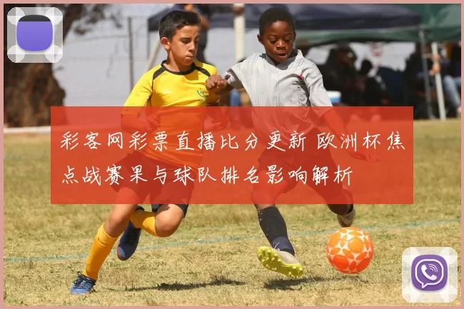 彩客网彩票直播比分更新 欧洲杯焦点战赛果与球队排名影响解析