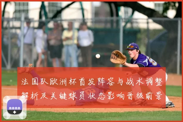 法国队欧洲杯首发阵容与战术调整解析及关键球员状态影响晋级前景