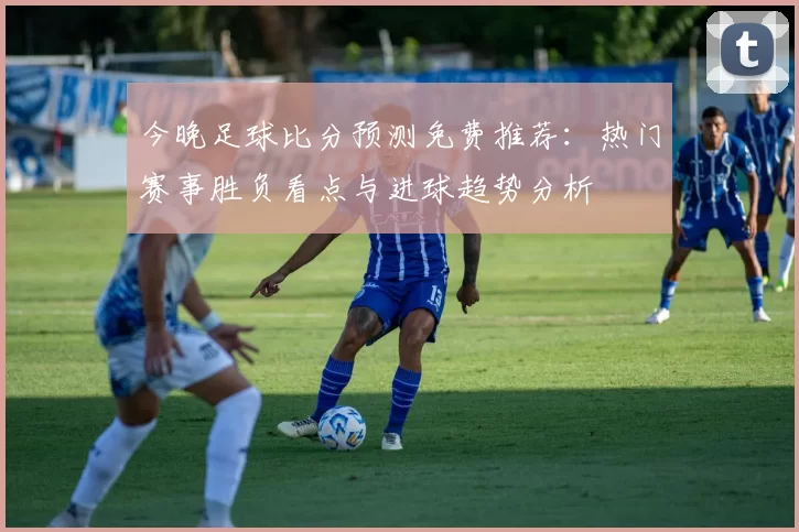今晚足球比分预测免费推荐：热门赛事胜负看点与进球趋势分析