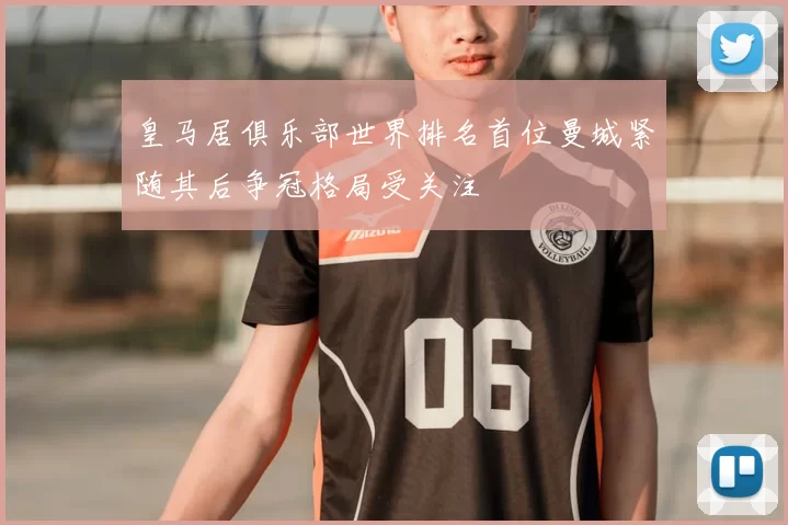 皇马居俱乐部世界排名首位曼城紧随其后争冠格局受关注