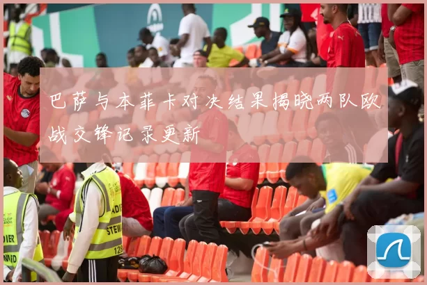 巴萨与本菲卡对决结果揭晓两队欧战交锋记录更新