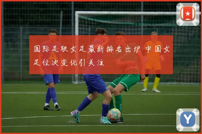 国际足联女足最新排名出炉 中国女足位次变化引关注