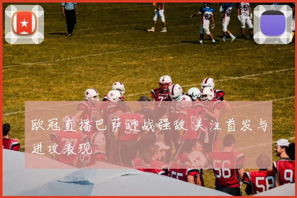 欧冠直播巴萨迎战强敌 关注首发与进攻表现