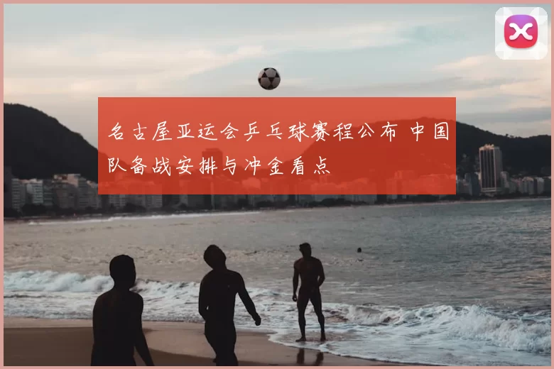 名古屋亚运会乒乓球赛程公布 中国队备战安排与冲金看点