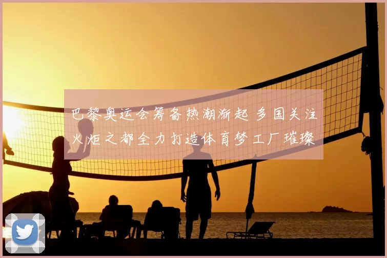 巴黎奥运会筹备热潮渐起 多国关注火炬之都全力打造体育梦工厂璀璨