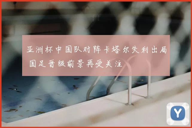亚洲杯中国队对阵卡塔尔失利出局 国足晋级前景再受关注
