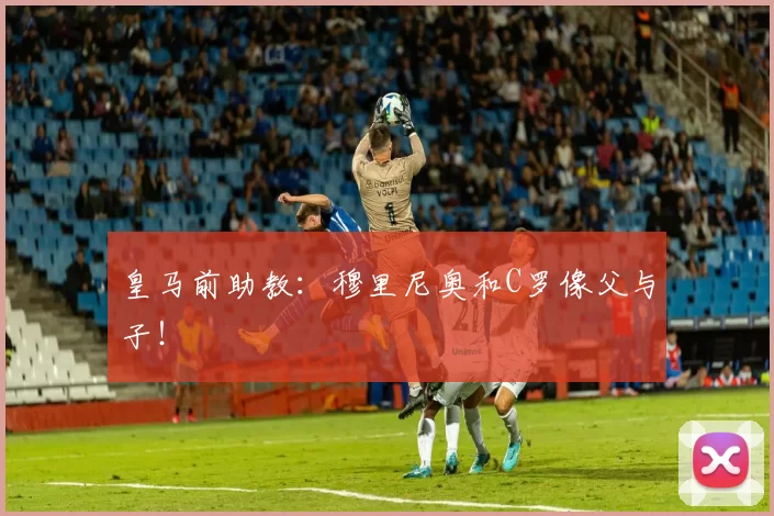 皇马前助教：穆里尼奥和C罗像父与子！