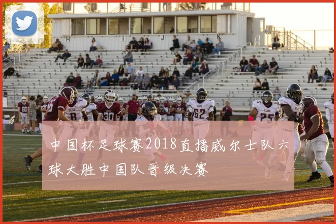 中国杯足球赛2018直播威尔士队六球大胜中国队晋级决赛
